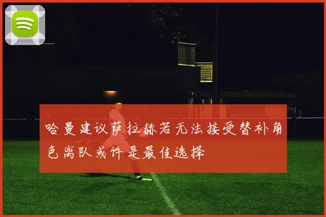 哈曼建议萨拉赫若无法接受替补角色离队或许是最佳选择