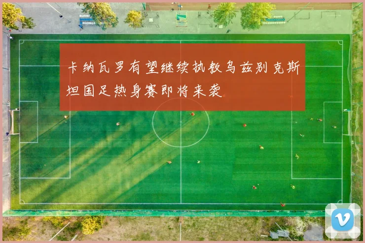卡纳瓦罗有望继续执教乌兹别克斯坦国足热身赛即将来袭