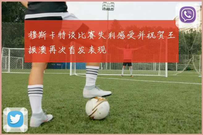 穆斯卡特谈比赛失利感受并祝贺王振澳再次首发表现