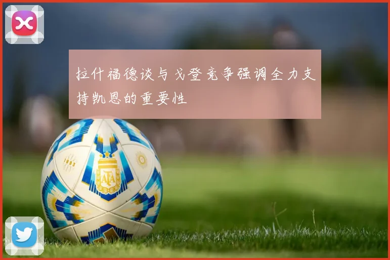 拉什福德谈与戈登竞争强调全力支持凯恩的重要性