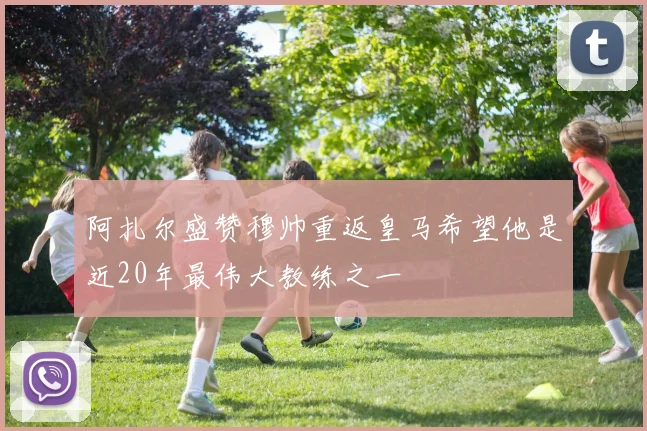 阿扎尔盛赞穆帅重返皇马希望他是近20年最伟大教练之一