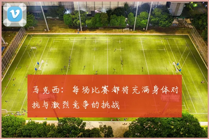 马克西：每场比赛都将充满身体对抗与激烈竞争的挑战