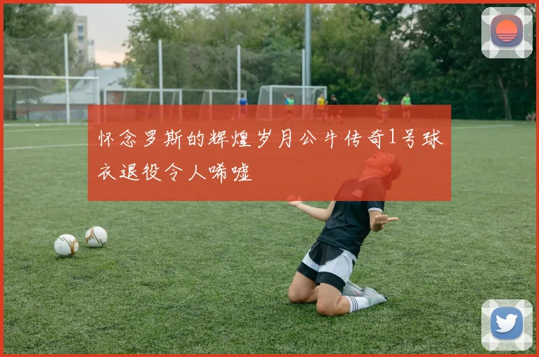 怀念罗斯的辉煌岁月公牛传奇1号球衣退役令人唏嘘