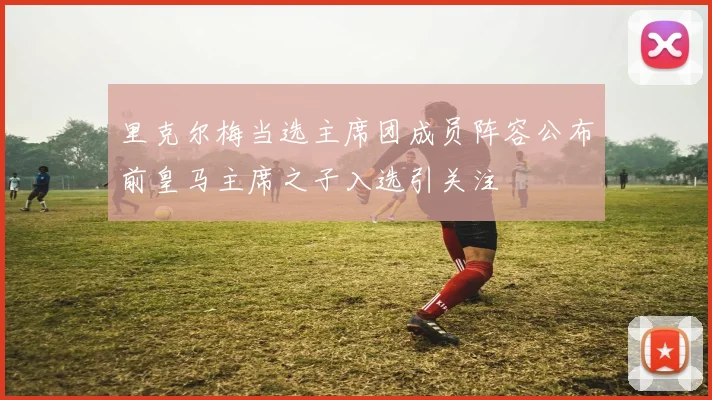 里克尔梅当选主席团成员阵容公布前皇马主席之子入选引关注