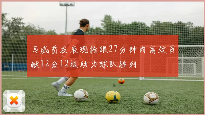 马威首发表现抢眼27分钟内高效贡献12分12板助力球队胜利