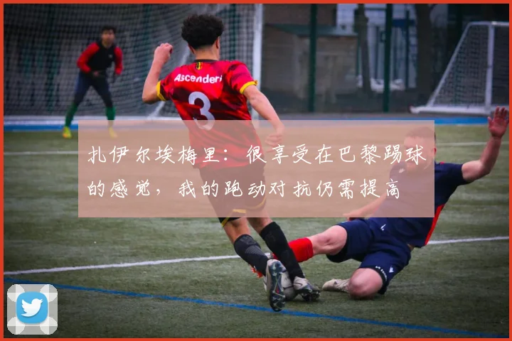扎伊尔埃梅里：很享受在巴黎踢球的感觉，我的跑动对抗仍需提高