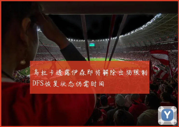 乌杜卡透露伊森即将解除出场限制DFS恢复状态仍需时间