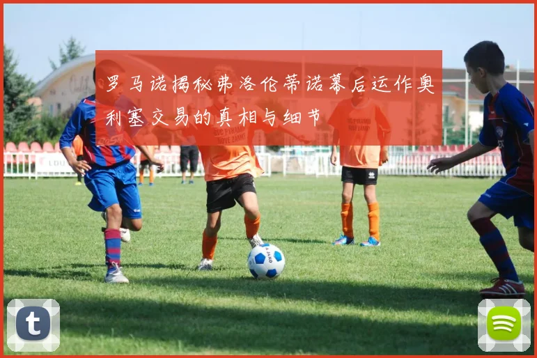罗马诺揭秘弗洛伦蒂诺幕后运作奥利塞交易的真相与细节