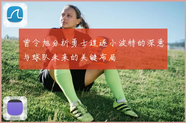 曾令旭分析勇士追逐小波特的深意与球队未来的关键布局