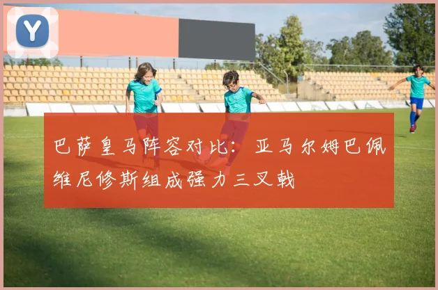 巴萨皇马阵容对比：亚马尔姆巴佩维尼修斯组成强力三叉戟