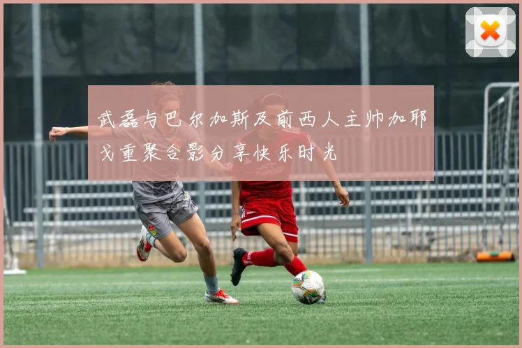武磊与巴尔加斯及前西人主帅加耶戈重聚合影分享快乐时光