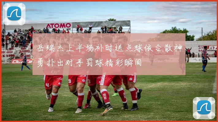 岳瑞杰上半场补时送点球依合散神勇扑出对手罚球精彩瞬间