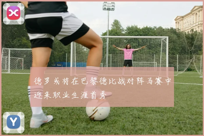 德罗或将在巴黎德比战对阵马赛中迎来职业生涯首秀