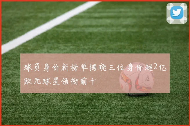 球员身价新榜单揭晓三位身价超2亿欧元球星领衔前十