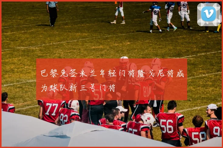 巴黎免签米兰年轻门将隆戈尼将成为球队新三号门将