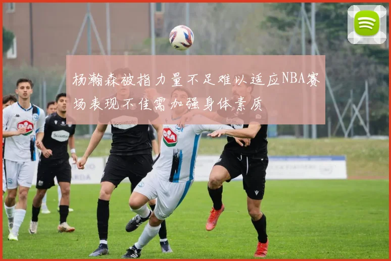杨瀚森被指力量不足难以适应NBA赛场表现不佳需加强身体素质